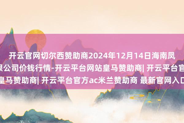 开云官网切尔西赞助商2024年12月14日海南凤翔蔬菜批发市集惩办有限公司价钱行情-开云平台网站皇马赞助商| 开云平台官方ac米兰赞助商 最新官网入口