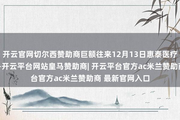 开云官网切尔西赞助商巨额往来12月13日惠泰医疗现1笔巨额往来-开云平台网站皇马赞助商| 开云平台官方ac米兰赞助商 最新官网入口