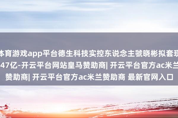 体育游戏app平台德生科技实控东说念主虢晓彬拟套现0.45亿 此前已套现1.47亿-开云平台网站皇马赞助商| 开云平台官方ac米兰赞助商 最新官网入口