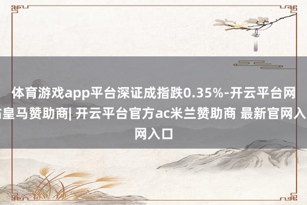 体育游戏app平台深证成指跌0.35%-开云平台网站皇马赞助商| 开云平台官方ac米兰赞助商 最新官网入口