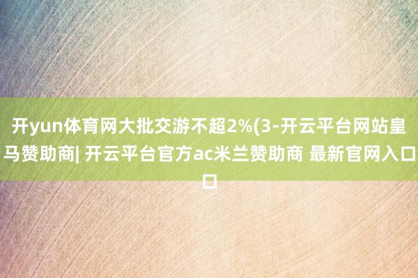 开yun体育网大批交游不超2%(3-开云平台网站皇马赞助商| 开云平台官方ac米兰赞助商 最新官网入口