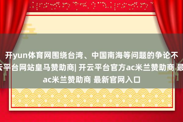 开yun体育网围绕台湾、中国南海等问题的争论不休升级-开云平台网站皇马赞助商| 开云平台官方ac米兰赞助商 最新官网入口