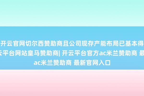 开云官网切尔西赞助商且公司现存产能布局已基本得志需求-开云平台网站皇马赞助商| 开云平台官方ac米兰赞助商 最新官网入口