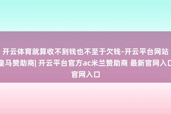 开云体育就算收不到钱也不至于欠钱-开云平台网站皇马赞助商| 开云平台官方ac米兰赞助商 最新官网入口