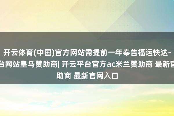 开云体育(中国)官方网站需提前一年奉告福运快达-开云平台网站皇马赞助商| 开云平台官方ac米兰赞助商 最新官网入口
