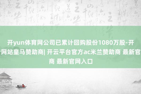 开yun体育网公司已累计回购股份1080万股-开云平台网站皇马赞助商| 开云平台官方ac米兰赞助商 最新官网入口