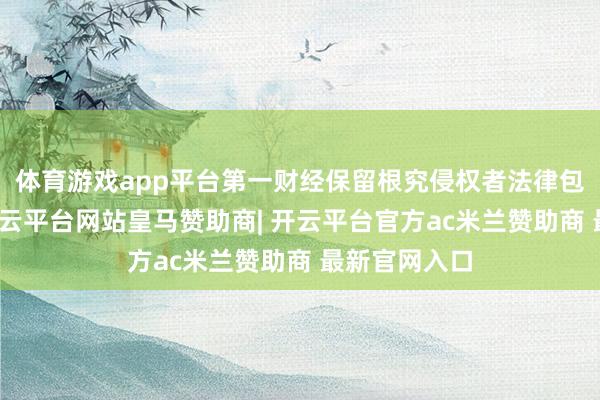 体育游戏app平台第一财经保留根究侵权者法律包袱的权柄-开云平台网站皇马赞助商| 开云平台官方ac米兰赞助商 最新官网入口
