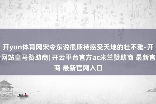 开yun体育网宋令东说很期待感受天地的壮不雅-开云平台网站皇马赞助商| 开云平台官方ac米兰赞助商 最新官网入口