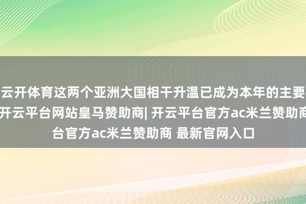 云开体育这两个亚洲大国相干升温已成为本年的主要应答事件之一-开云平台网站皇马赞助商| 开云平台官方ac米兰赞助商 最新官网入口