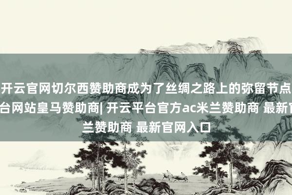 开云官网切尔西赞助商成为了丝绸之路上的弥留节点-开云平台网站皇马赞助商| 开云平台官方ac米兰赞助商 最新官网入口