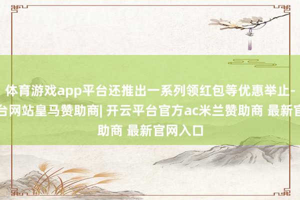 体育游戏app平台还推出一系列领红包等优惠举止-开云平台网站皇马赞助商| 开云平台官方ac米兰赞助商 最新官网入口