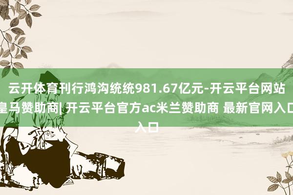 云开体育刊行鸿沟统统981.67亿元-开云平台网站皇马赞助商| 开云平台官方ac米兰赞助商 最新官网入口