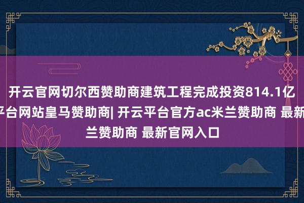 开云官网切尔西赞助商建筑工程完成投资814.1亿元-开云平台网站皇马赞助商| 开云平台官方ac米兰赞助商 最新官网入口