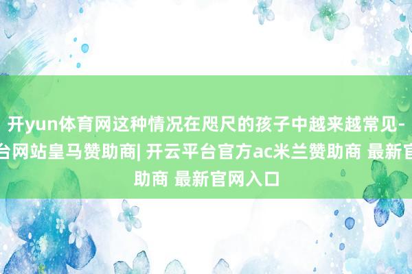 开yun体育网这种情况在咫尺的孩子中越来越常见-开云平台网站皇马赞助商| 开云平台官方ac米兰赞助商 最新官网入口