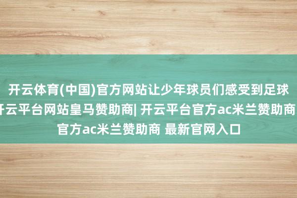 开云体育(中国)官方网站让少年球员们感受到足球带来的得意-开云平台网站皇马赞助商| 开云平台官方ac米兰赞助商 最新官网入口