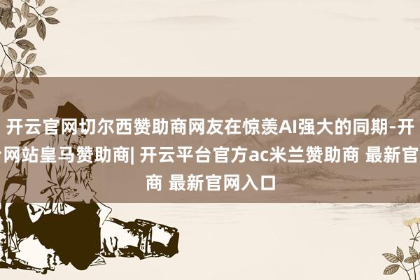开云官网切尔西赞助商网友在惊羡AI强大的同期-开云平台网站皇马赞助商| 开云平台官方ac米兰赞助商 最新官网入口