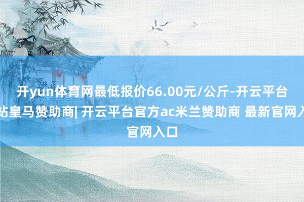 开yun体育网最低报价66.00元/公斤-开云平台网站皇马赞助商| 开云平台官方ac米兰赞助商 最新官网入口