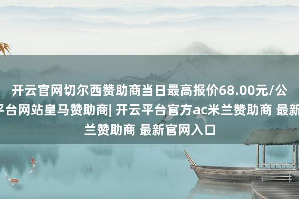 开云官网切尔西赞助商当日最高报价68.00元/公斤-开云平台网站皇马赞助商| 开云平台官方ac米兰赞助商 最新官网入口