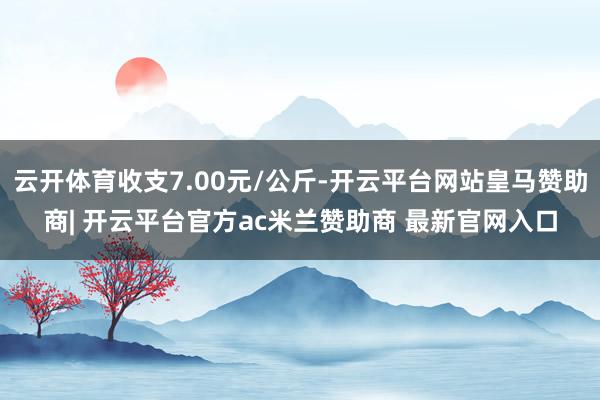 云开体育收支7.00元/公斤-开云平台网站皇马赞助商| 开云平台官方ac米兰赞助商 最新官网入口