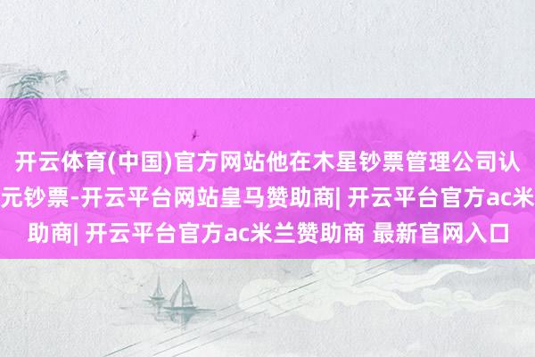 开云体育(中国)官方网站他在木星钞票管理公司认真管理约13亿好意思元钞票-开云平台网站皇马赞助商| 开云平台官方ac米兰赞助商 最新官网入口