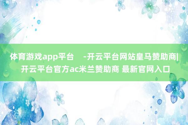 体育游戏app平台 -开云平台网站皇马赞助商| 开云平台官方ac米兰赞助商 最新官网入口