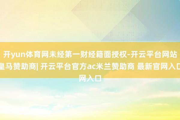 开yun体育网未经第一财经籍面授权-开云平台网站皇马赞助商| 开云平台官方ac米兰赞助商 最新官网入口