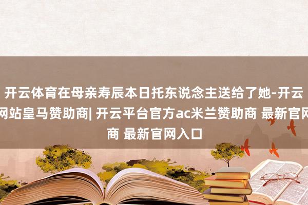 开云体育在母亲寿辰本日托东说念主送给了她-开云平台网站皇马赞助商| 开云平台官方ac米兰赞助商 最新官网入口