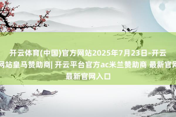 开云体育(中国)官方网站2025年7月23日-开云平台网站皇马赞助商| 开云平台官方ac米兰赞助商 最新官网入口