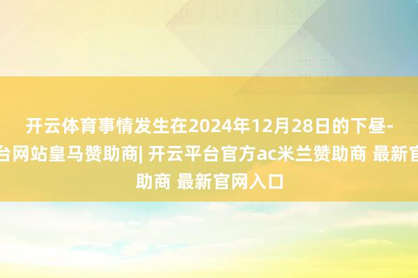 开云体育事情发生在2024年12月28日的下昼-开云平台网站皇马赞助商| 开云平台官方ac米兰赞助商 最新官网入口
