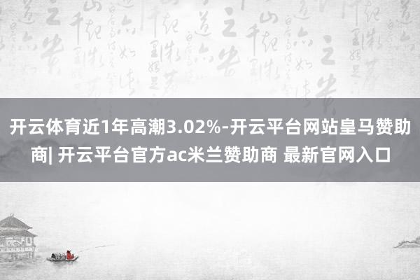 开云体育近1年高潮3.02%-开云平台网站皇马赞助商| 开云平台官方ac米兰赞助商 最新官网入口