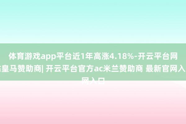 体育游戏app平台近1年高涨4.18%-开云平台网站皇马赞助商| 开云平台官方ac米兰赞助商 最新官网入口