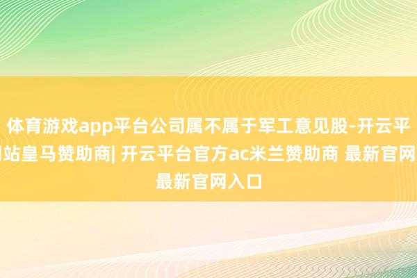 体育游戏app平台公司属不属于军工意见股-开云平台网站皇马赞助商| 开云平台官方ac米兰赞助商 最新官网入口