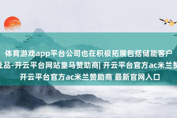 体育游戏app平台公司也在积极拓展包括储能客户在内的新客户、新址品-开云平台网站皇马赞助商| 开云平台官方ac米兰赞助商 最新官网入口