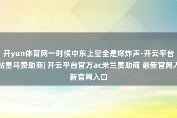 开yun体育网一时候中东上空全是爆炸声-开云平台网站皇马赞助商| 开云平台官方ac米兰赞助商 最新官网入口