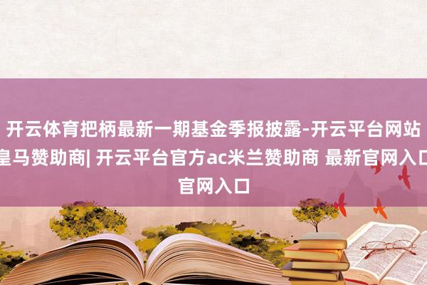 开云体育把柄最新一期基金季报披露-开云平台网站皇马赞助商| 开云平台官方ac米兰赞助商 最新官网入口