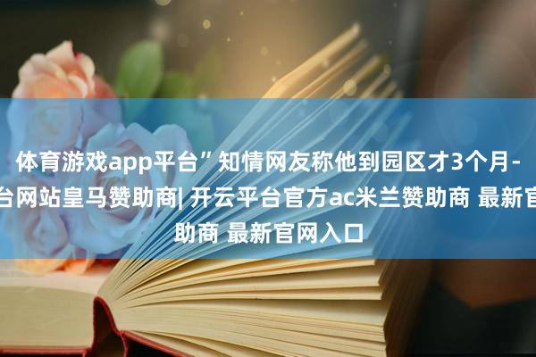 体育游戏app平台”知情网友称他到园区才3个月-开云平台网站皇马赞助商| 开云平台官方ac米兰赞助商 最新官网入口
