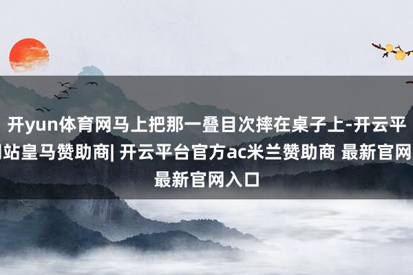 开yun体育网马上把那一叠目次摔在桌子上-开云平台网站皇马赞助商| 开云平台官方ac米兰赞助商 最新官网入口