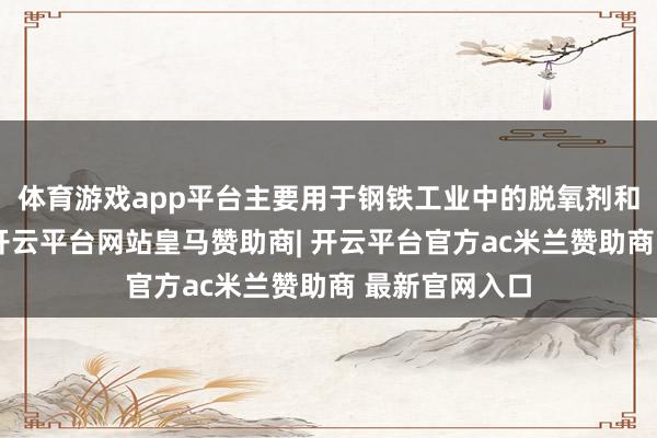 体育游戏app平台主要用于钢铁工业中的脱氧剂和合金添加剂-开云平台网站皇马赞助商| 开云平台官方ac米兰赞助商 最新官网入口