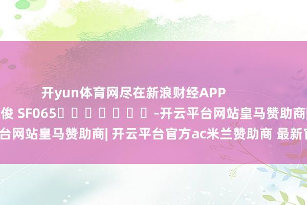 开yun体育网尽在新浪财经APP            						牵扯裁剪：张俊 SF065							-开云平台网站皇马赞助商| 开云平台官方ac米兰赞助商 最新官网入口