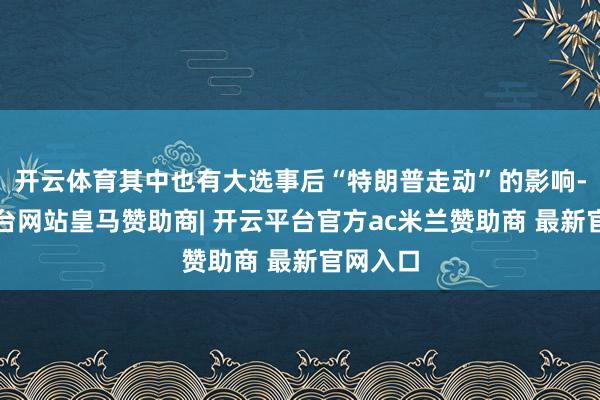 开云体育其中也有大选事后“特朗普走动”的影响-开云平台网站皇马赞助商| 开云平台官方ac米兰赞助商 最新官网入口