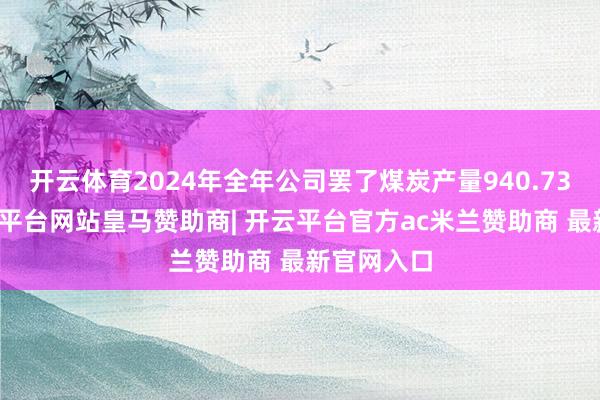 开云体育2024年全年公司罢了煤炭产量940.73万吨-开云平台网站皇马赞助商| 开云平台官方ac米兰赞助商 最新官网入口
