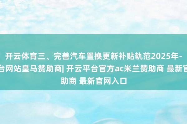 开云体育三、完善汽车置换更新补贴轨范2025年-开云平台网站皇马赞助商| 开云平台官方ac米兰赞助商 最新官网入口
