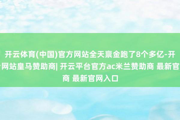 开云体育(中国)官方网站全天禀金跑了8个多亿-开云平台网站皇马赞助商| 开云平台官方ac米兰赞助商 最新官网入口