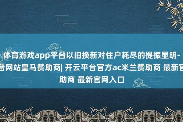 体育游戏app平台以旧换新对住户耗尽的提振显明-开云平台网站皇马赞助商| 开云平台官方ac米兰赞助商 最新官网入口