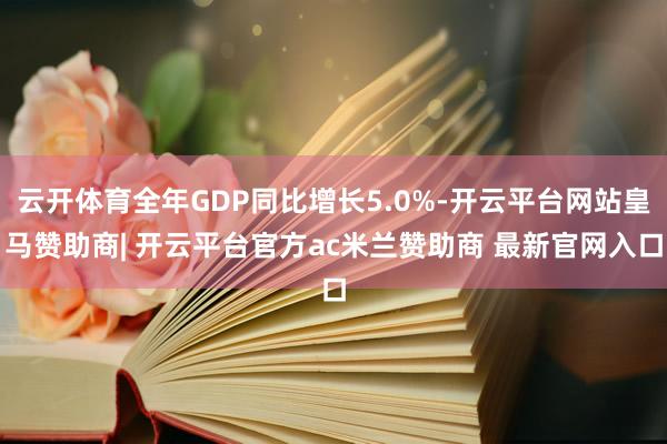 云开体育全年GDP同比增长5.0%-开云平台网站皇马赞助商| 开云平台官方ac米兰赞助商 最新官网入口