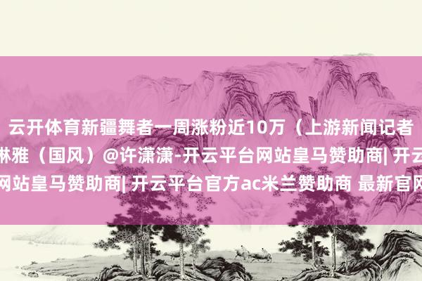 云开体育新疆舞者一周涨粉近10万（上游新闻记者 汤皓）@古丽米娜@琳雅（国风）@许潇潇-开云平台网站皇马赞助商| 开云平台官方ac米兰赞助商 最新官网入口