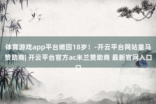 体育游戏app平台嫩回18岁！-开云平台网站皇马赞助商| 开云平台官方ac米兰赞助商 最新官网入口