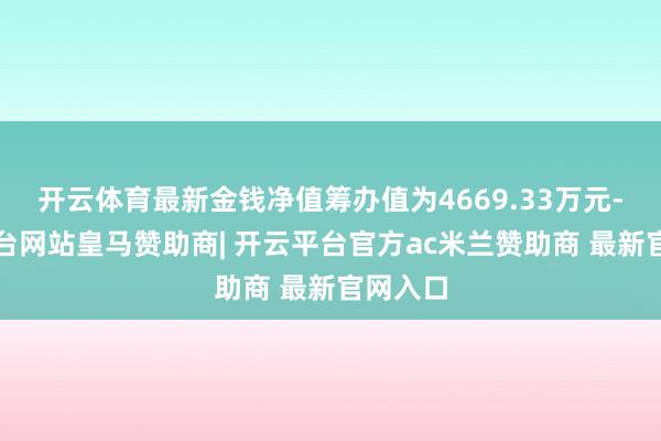 开云体育最新金钱净值筹办值为4669.33万元-开云平台网站皇马赞助商| 开云平台官方ac米兰赞助商 最新官网入口