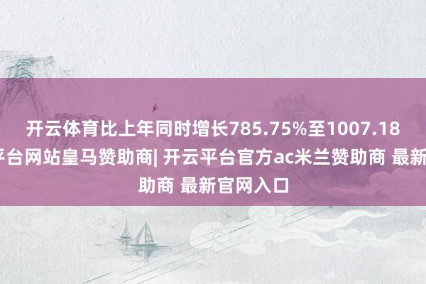 开云体育比上年同时增长785.75%至1007.18%-开云平台网站皇马赞助商| 开云平台官方ac米兰赞助商 最新官网入口