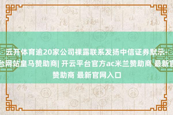 云开体育逾20家公司裸露联系发扬中信证券默示-开云平台网站皇马赞助商| 开云平台官方ac米兰赞助商 最新官网入口